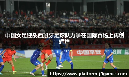 中国女足迎战西班牙足球队力争在国际赛场上再创辉煌